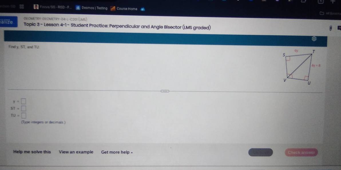 das Focus/SIS - RISD - F Desmos | Testing Course Home
AIT Bookm
GEOMETRY: GEOMETRY-04-L-C:201 (LMS)
alize Topic 3 - Lesson 4-1 - Student Practice: Perpendicular and Angle Bisector (LMS graded)
a
Find y, ST, and TU
y=□
ST=□
TU=□
(Type integers or decimals.)
Help me solve this View an example Get more help - Check answer