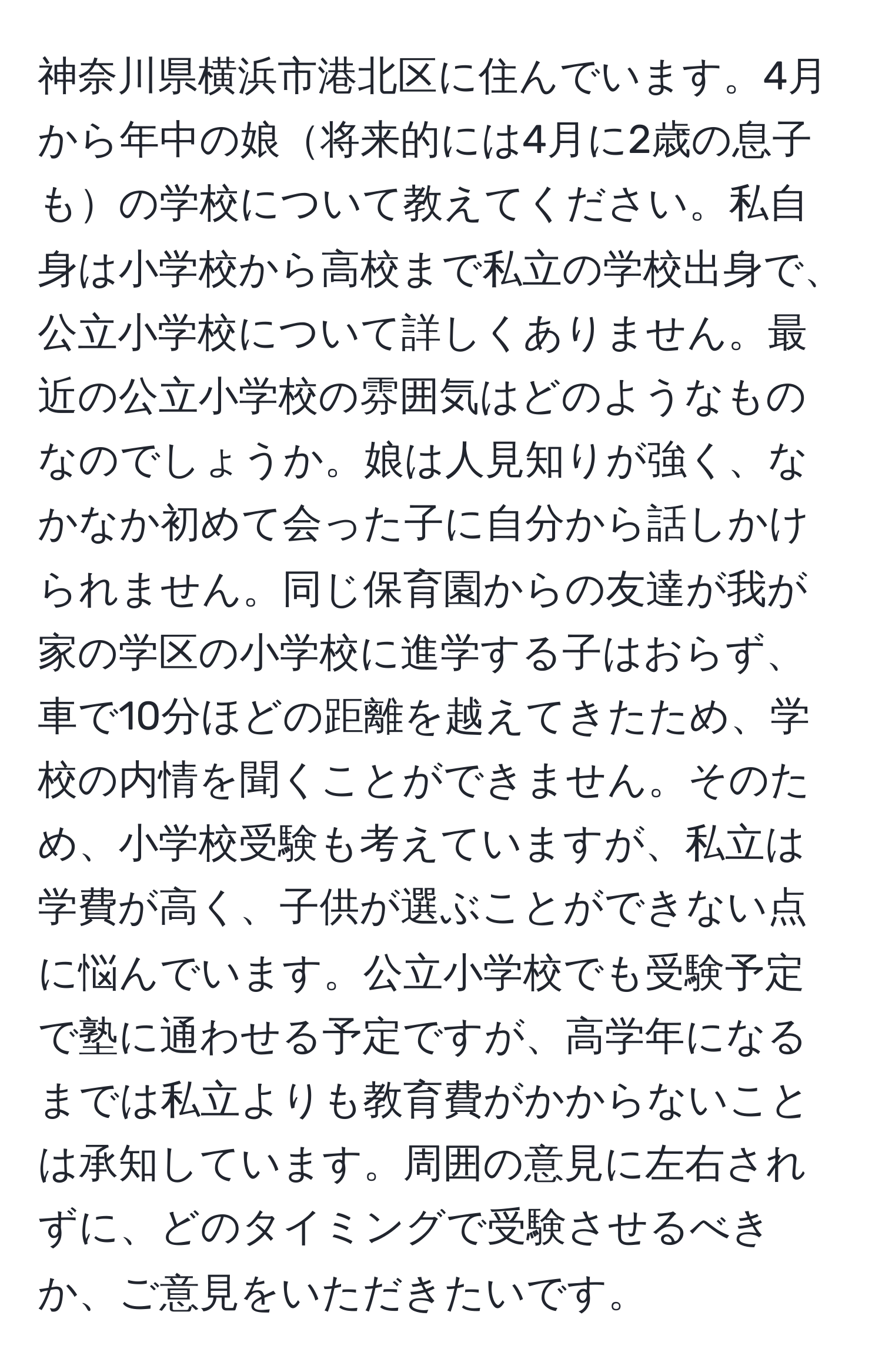 神奈川県横浜市港北区に住んでいます。4月から年中の娘将来的には4月に2歳の息子もの学校について教えてください。私自身は小学校から高校まで私立の学校出身で、公立小学校について詳しくありません。最近の公立小学校の雰囲気はどのようなものなのでしょうか。娘は人見知りが強く、なかなか初めて会った子に自分から話しかけられません。同じ保育園からの友達が我が家の学区の小学校に進学する子はおらず、車で10分ほどの距離を越えてきたため、学校の内情を聞くことができません。そのため、小学校受験も考えていますが、私立は学費が高く、子供が選ぶことができない点に悩んでいます。公立小学校でも受験予定で塾に通わせる予定ですが、高学年になるまでは私立よりも教育費がかからないことは承知しています。周囲の意見に左右されずに、どのタイミングで受験させるべきか、ご意見をいただきたいです。