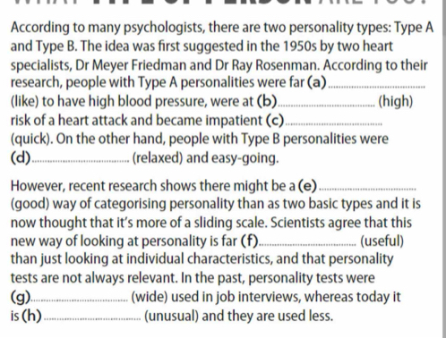 According to many psychologists, there are two personality types: Type A 
and Type B. The idea was first suggested in the 1950s by two heart 
specialists, Dr Meyer Friedman and Dr Ray Rosenman. According to their 
research, people with Type A personalities were far (a)_ 
(like) to have high blood pressure, were at (b)_ (high) 
risk of a heart attack and became impatient (c)_ 
(quick). On the other hand, people with Type B personalities were 
(d)_ (relaxed) and easy-going. 
However, recent research shows there might be a (e)_ 
(good) way of categorising personality than as two basic types and it is 
now thought that it’s more of a sliding scale. Scientists agree that this 
new way of looking at personality is far (f)_ (useful) 
than just looking at individual characteristics, and that personality 
tests are not always relevant. In the past, personality tests were 
(g)_ (wide) used in job interviews, whereas today it 
is (h)_ (unusual) and they are used less.