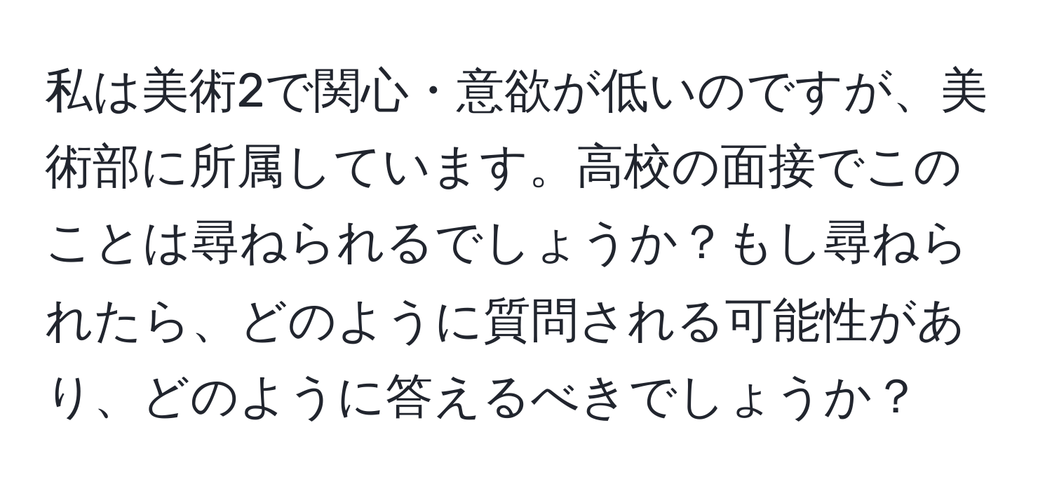 私は美術2で関心・意欲が低いのですが、美術部に所属しています。高校の面接でこのことは尋ねられるでしょうか？もし尋ねられたら、どのように質問される可能性があり、どのように答えるべきでしょうか？