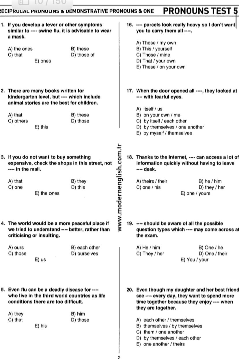 Reciprocal pronouns & démonstrative pronouns & one  Pronouns tEst 5
1. If you develop a fever or other symptoms 16. ---- parcels look really heavy so I don't want
similar to ---- swine flu, it is advisable to wear you to carry them all ----.
a mask.
A) Those / my own
A) the ones B) these B) This / yourself
C) that D) those of C) Those / mine
E) ones D) That / your own
E) These / on your own
2. There are many books written for 17. When the door opened all ----, they looked at
kindergarten level, but ---- which include ---- with fearful eyes.
animal stories are the best for children.
A) itself / us
A) that B) these B) on your own / me
C) others D) those C) by itself / each other
E) this D) by themselves / one another
E) by myself / themselves
3. If you do not want to buy something 18. Thanks to the Internet, ---- can access a lot of
expensive, check the shops in this street, not information quickly without having to leave
---- in the mall. ---- desk.
A) that B) they A) theirs / their B) he / him
C) one D) this C) one / his D) they / her
e
E) the ones E) one / yours
4. The world would be a more peaceful place if 19. ---- should be aware of all the possible
we tried to understand ---- better, rather than question types which ---- may come across at
criticising or insulting. the exam.
A) ours B) each other A) He / him B) One / he
C) those D) ourselves C) They / her D) One / their
E) us E) You / your
5. Even flu can be a deadly disease for ---- 20. Even though my daughter and her best friend
who live in the third world countries as life see ---- every day, they want to spend more
conditions there are too difficult. time together because they enjoy ---- when
they are together.
A) they B) him
C) that D) those A) each other / themselves
E) his B) themselves / by themselves
C) them / one another
D) by themselves / each other
E) one another / theirs