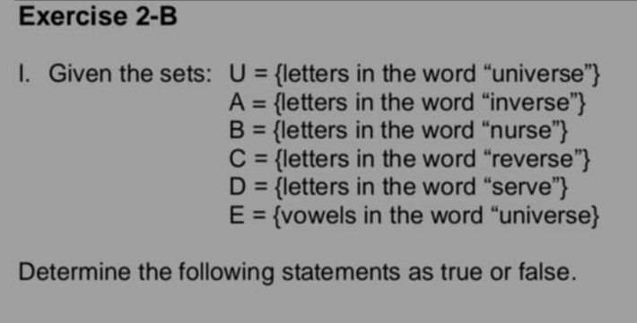 Exercise 2-B 
I. Given the sets: U= letters in the word “universe”
A= letters in the word “inverse”
B= letters in the word “nurse”
C= letters in the word “reverse”
D= letters in the word “serve”
E= vowels in the word “universe 
Determine the following statements as true or false.