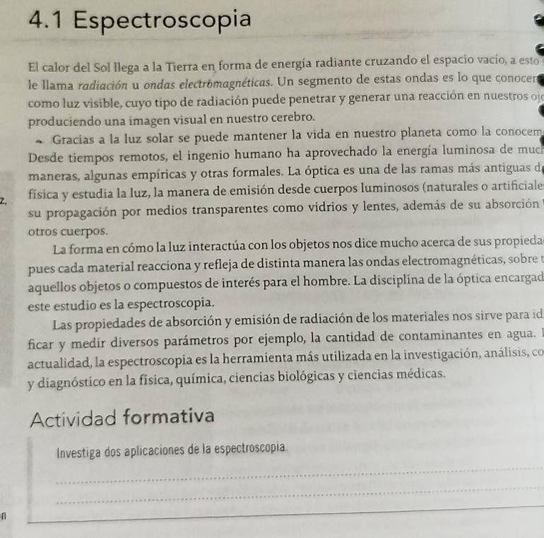 4.1 Espectroscopia
El calor del Sol llega a la Tierra en forma de energía radiante cruzando el espacio vacío, a esto
le llama radiación u ondas electromagnéticas. Un segmento de estas ondas es lo que conocen
como luz visible, cuyo tipo de radiación puede penetrar y generar una reacción en nuestros oje
produciendo una imagen visual en nuestro cerebro.
~ Gracias a la luz solar se puede mantener la vida en nuestro planeta como la conocem
Desde tiempos remotos, el ingenio humano ha aprovechado la energía luminosa de much
maneras, algunas empíricas y otras formales. La óptica es una de las ramas más antiguas de
Z、 física y estudia la luz, la manera de emisión desde cuerpos luminosos (naturales o artificiale
su propagación por medios transparentes como vidrios y lentes, además de su absorción
otros cuerpos.
La forma en cómo la luz interactúa con los objetos nos dice mucho acerca de sus propieda
pues cada material reacciona y refleja de distinta manera las ondas electromagnéticas, sobre t
aquellos objetos o compuestos de interés para el hombre. La disciplina de la óptica encargad
este estudio es la espectroscopia.
Las propiedades de absorción y emisión de radiación de los materiales nos sirve para id
ficar y medir diversos parámetros por ejemplo, la cantidad de contaminantes en agua. I
actualidad, la espectroscopia es la herramienta más utilizada en la investigación, análisis, co
y diagnóstico en la física, química, ciencias biológicas y ciencias médicas.
Actividad formativa
Investiga dos aplicaciones de la espectroscopia.
_
_
n