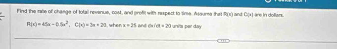 Find the rate of change of total revenue, cost, and profit with respect to time. Assume that R(x) and C(x) are in dollars.
R(x)=45x-0.5x^2, C(x)=3x+20 , when x=25 and dx/dt=20 units per day