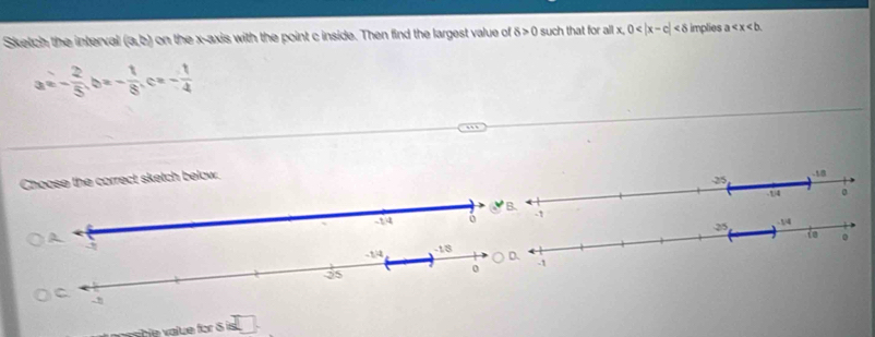 Sketch the interval (a,b) on the x-axis with the point c inside. Then find the largest value of 8>0 such that for all x,0 <8</tex> implies a
a=- 2/5 ,b=- 1/8 ,c=- 1/4 
Choose the correct sketch below.
□