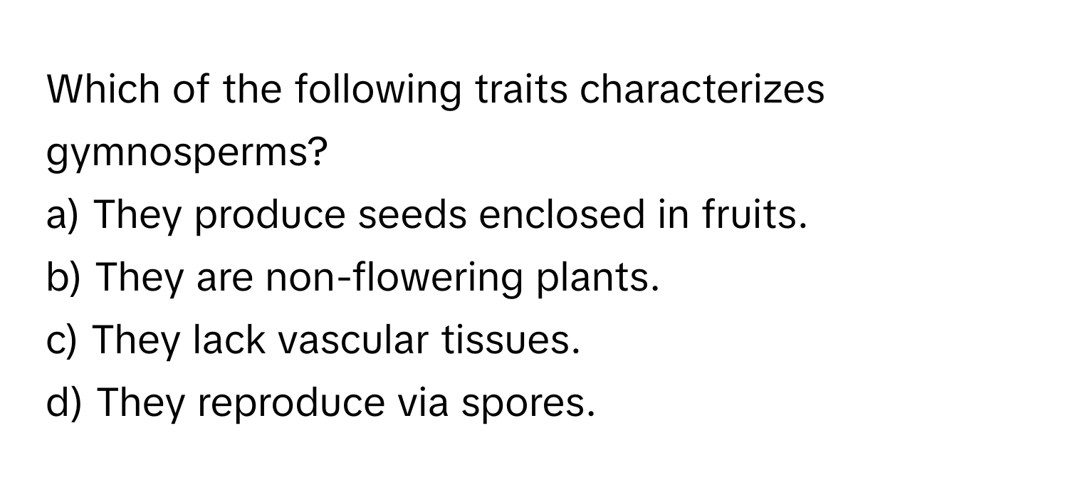 Which of the following traits characterizes gymnosperms?

a) They produce seeds enclosed in fruits. 
b) They are non-flowering plants. 
c) They lack vascular tissues. 
d) They reproduce via spores.