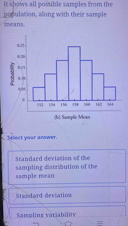 It shows all possible samples from the 
population, along with their sample 
means. 
(b) Sample Mean 
Select your answer. 
Standard deviation of the 
sampling distribution of the 
sample mean 
Standard deviation 
Sampling variability