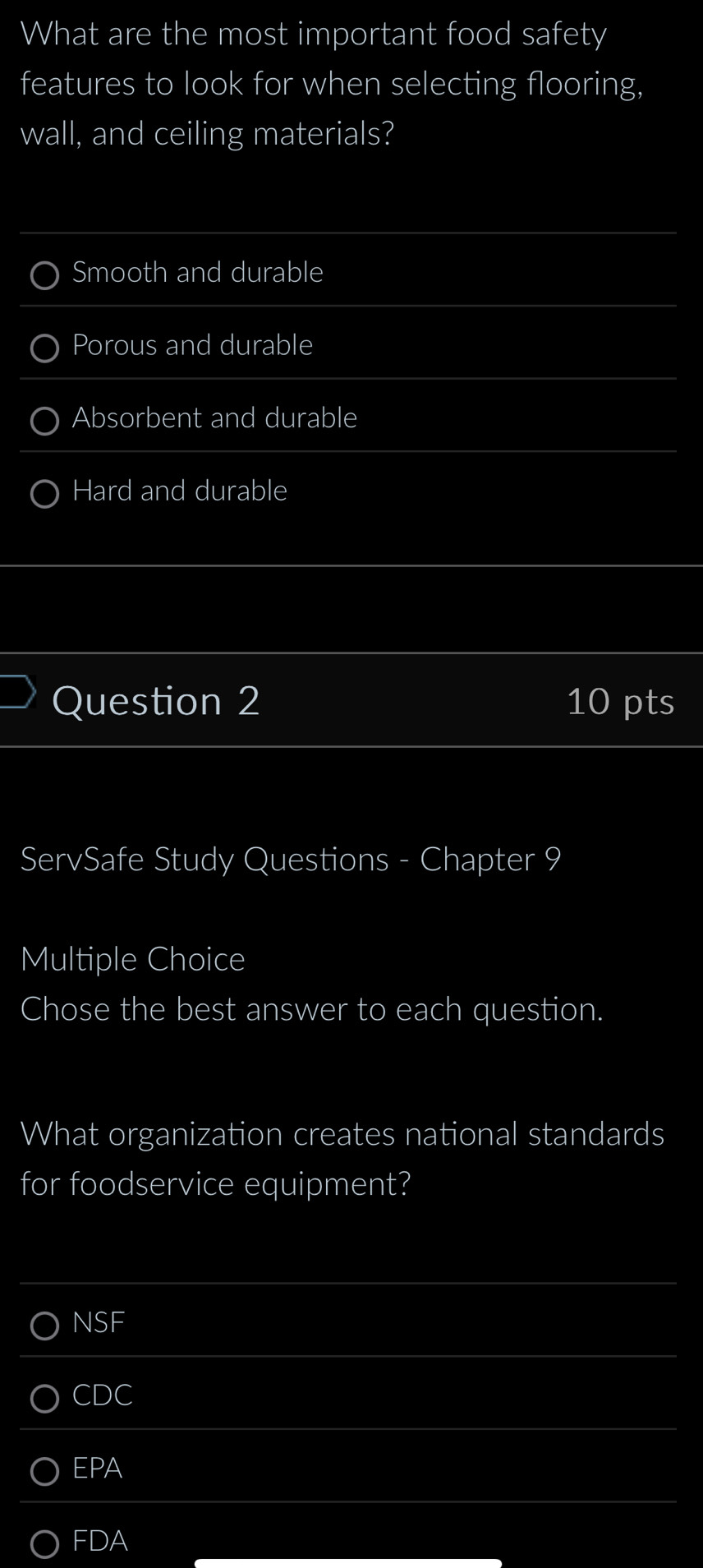 What are the most important food safety
features to look for when selecting flooring,
wall, and ceiling materials?
Smooth and durable
Porous and durable
Absorbent and durable
Hard and durable
Question 2 10 pts
ServSafe Study Questions - Chapter 9
Multiple Choice
Chose the best answer to each question.
What organization creates national standards
for foodservice equipment?
NSF
CDC
EPA
FDA