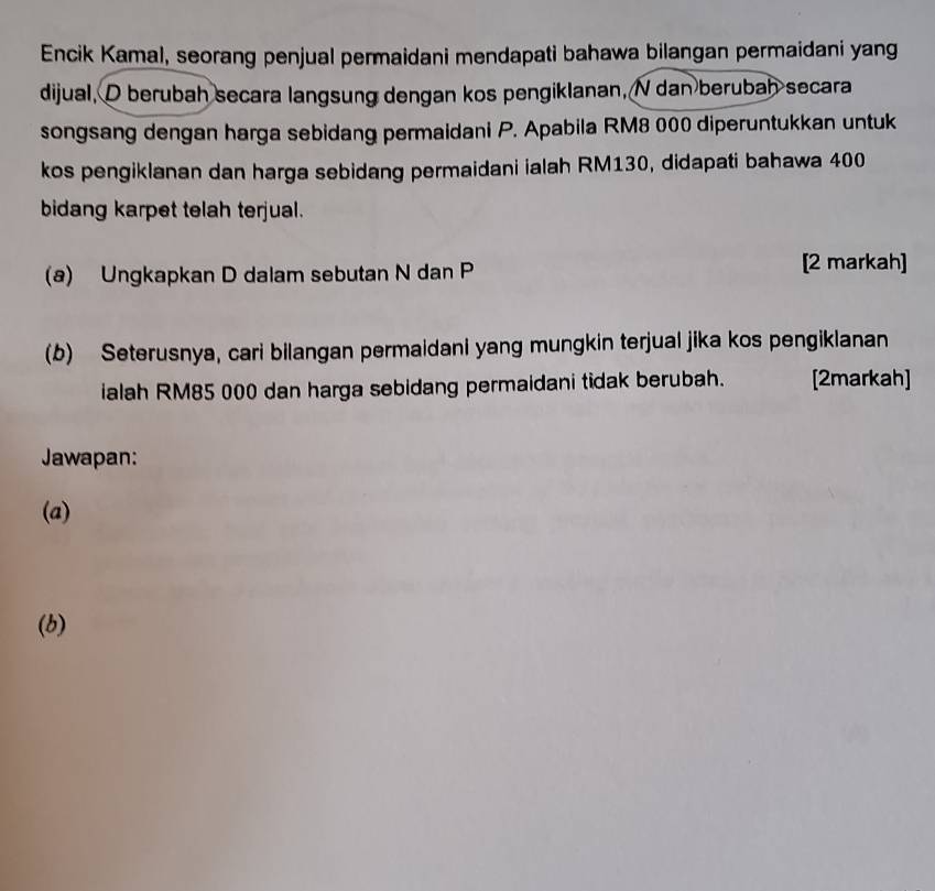 Encik Kamal, seorang penjual permaidani mendapati bahawa bilangan permaidani yang 
dijual, D berubah secara langsung dengan kos pengiklanan, N dan berubah secara 
songsang dengan harga sebidang permaidani P. Apabila RM8 000 diperuntukkan untuk 
kos pengiklanan dan harga sebidang permaidani ialah RM130, didapati bahawa 400
bidang karpet telah terjual. 
(a) Ungkapkan D dalam sebutan N dan P [2 markah] 
(b) Seterusnya, cari bilangan permaidani yang mungkin terjual jika kos pengiklanan 
ialah RM85 000 dan harga sebidang permaidani tidak berubah. [2markah] 
Jawapan: 
(a) 
(b)