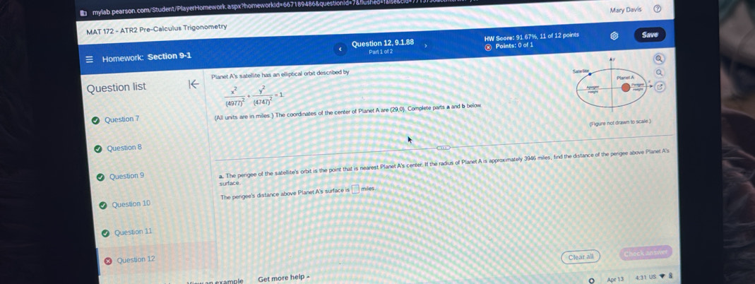 MAT 172 - ATR2 Pre-Calculus Trigonometry Mary Davis
Homework: Section 9-1 Question 12, 9.1.88 Part 1 of 2 HW Score: 91.67%, 11 of 12 points Save
x Points: 0 of 1
Planet A's satellite has an elliptical orbit described by
Question list
frac x^2(4977)^2+frac y^2(4747)^2=1
Question 7 (All units are in miles ) The coordinates of the center of Planet A are (29,0). Complete parts a and b below
(Figure not drawn to scale.)
Question 8
Question 9 a. The perigee of the satellite's orbit is the point that is nearest Planet A's center. If the radius of Planet A is approximately 3946 miles, find the distance of the pengee above Planet A's
surface
Question 10 The perigee's distance above Planet A's surface is □ miles
Question 11
Question 12
Clear all Checkanswe
Get more help -
31 US