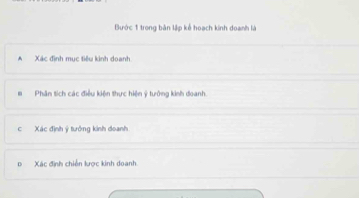 Bước 1 trong bản lập kế hoạch kinh doanh là 
A Xác định mục tiêu kinh doanh 
# Phân tích các điều kiện thực hiện ý tưởng kinh doanh. 
c Xác định ý tưởng kinh doanh 
p Xác định chiến lược kinh doanh