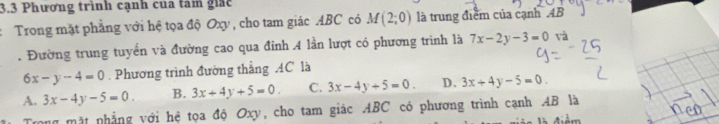 3.3 Phương trình cạnh cua tâm giác
Trong mặt phẳng với hệ tọa độ Oxy , cho tam giác ABC có M(2;0) là trung điểm của cạnh 4B. Đường trung tuyển và đường cao qua đỉnh 4 lần lượt có phương trình là 7x-2y-3=0 và
6x-y-4=0. Phương trình đường thắng AC là
A. 3x-4y-5=0. B. 3x+4y+5=0. C. 3x-4y+5=0. D. 3x+4y-5=0. 
Trong mặt phẳng với hệ tọa độ Oxy, cho tam giác ABC có phương trình cạnh AB là