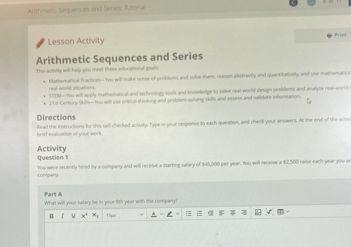 Arithmetic Sequences and Series: Tutorial 
Print 
Lesson Activity 
Arithmetic Sequences and Series 
This activity will help you meet these educational goals: 
Mathematical Practices—You will make sense of problems and solve them, reason abstractly and quantitatively, and use mathematics 
real-world situations. 
STEM—You will apply mathematical and technology tools and knowledge to solve real-world design problems and analyze real-world 
21st Century Skills—You will use critical-thinking and problem-solving skills and assess and validate information. 
Directions 
Read the instructions for this self-checked activity. Type in your response to each question, and check your answers. At the end of the activi 
brief evaluation of your work. 
Activity 
Question 1 
You were recently hired by a company and will receive a starting salary of $45,000 per year. You will receive a $2,500 raise each year you ar 
company. 
Part A 
What will your salary be in your 8th year with the company? 
B I U X^2X_2 15px