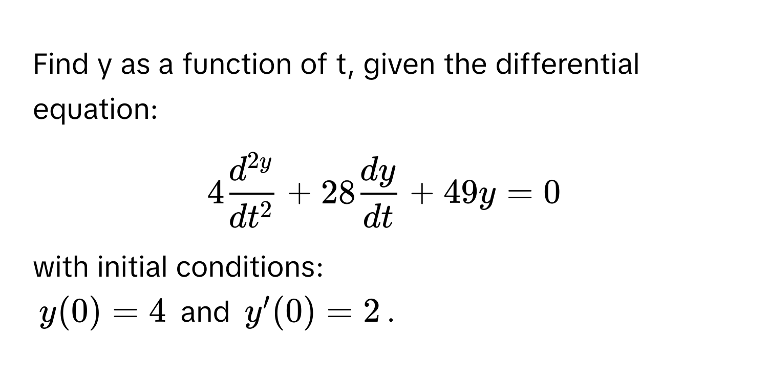 Find y as a function of t, given the differential equation:
 
$4fracd^(2y)dt^2 + 28 dy/dt  + 49y = 0$

with initial conditions: 
$y(0) = 4$ and $y'(0) = 2$.