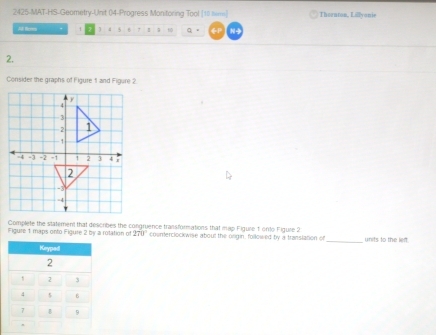 2425-MAT-HS-Geometry-Unit 04-Progress Monitoring Tool [10 him] Theanton, Lillyonie 
AA Resen  5 7 1; Q 。 N- 
2. 
Consider the graphs of Figure 1 and Figure 2 
Complete the statement that desicribes the congruence transformations that map Figure 1 onto Figure 2 
Figure 1 maps onto Figure 2 by a rotation of 270 counterclockwise about the onigin, followed by a transiation of_ unrts to the left 
Keyped
2
2 3
4 5 6
7 B 9