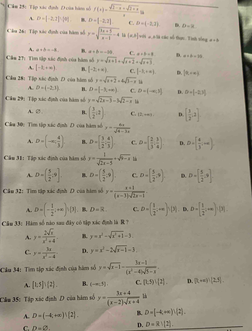 Tập xác định D của hàm số f(x)= (sqrt(2-x)+sqrt(2+x))/x 1
A. D=[-2;2]vee  0 . B. D=[-2;2]. C. D=(-2;2). D. D=R.
Câu 26: Tập xác định của hàm số y=sqrt(frac 3x+5)x-1-4 là (a;b] với đ:h là các số thực. Tinh tổng a+b
A. a+b=-8. B. a+b=-10. C. a+b=8. D. a+b=10.
Câu 27: Tìm tập xác định của hàm số y=sqrt(x+1)+sqrt(x+2)+sqrt(x+3).
A. [-1;+∈fty ). B. [-2;+∈fty ). C. [-3;+∈fty ). D. [0,+∈fty ).
Câu 28: Tập xác định D của hàm số y=sqrt(x+2)+4sqrt(3-x) là
A. D=(-2;3). B. D=[-3;+∈fty ). C. D=(-∈fty ;3]. D. D=[-2;3].
Câu 29: Tập xác định của hàm số y=sqrt(2x-3)-3sqrt(2-x) là
A.∅. B. ( 3/2 ;2). C. [2;+∈fty ). D. [ 3/2 ;2].
Câu 30: Tìm tập xác định D của hàm số y= 6x/sqrt(4-3x) 
A. D=(-∈fty ; 4/3 ). B. D=[ 3/2 ; 4/3 ). C. D=[ 2/3 ; 3/4 ). D. D=[ 4/3 ;+∈fty ).
Câu 31: Tập xác định của hàm số y= 1/sqrt(2x-5) +sqrt(9-x) là
A. D=( 5/2 ;9]. B. D=( 5/2 ;9). C. D=[ 5/2 ;9). D. D=[ 5/2 ;9].
Câu 32: Tìm tập xác định D của hàm số y= (x+1)/(x-3)sqrt(2x-1) .
A. D=(- 1/2 ;+∈fty )vee  3 ④ B. D=R. C. D=( 1/2 ;+∈fty )vee  3. D. D=[ 1/2 ;+∈fty ), 3 .
Câu 33: Hàm số nào sau đây có tập xác định là R ?
A. y= 2sqrt(x)/x^2+4 . B. y=x^2-sqrt(x^2+1)-3.
C. y= 3x/x^2-4 . D. y=x^2-2sqrt(x-1)-3.
Câu 34: Tìm tập xác định của hàm số y=sqrt(x-1)- (3x-1)/(x^2-4)sqrt(5-x) .
A. [1;5]vee  2 . B. (-∈fty ;5]. C. [1;5)| 2 . D. [1;+∈fty )| 2;5 .
Câu 35: Tập xác định D của hàm số y= (3x+4)/(x-2)sqrt(x+4)  là
A. D=(-4;+∈fty )| 2 .
B. D=[-4;+∈fty )| 2 .
C. D=varnothing .
D. D=R| 2 .