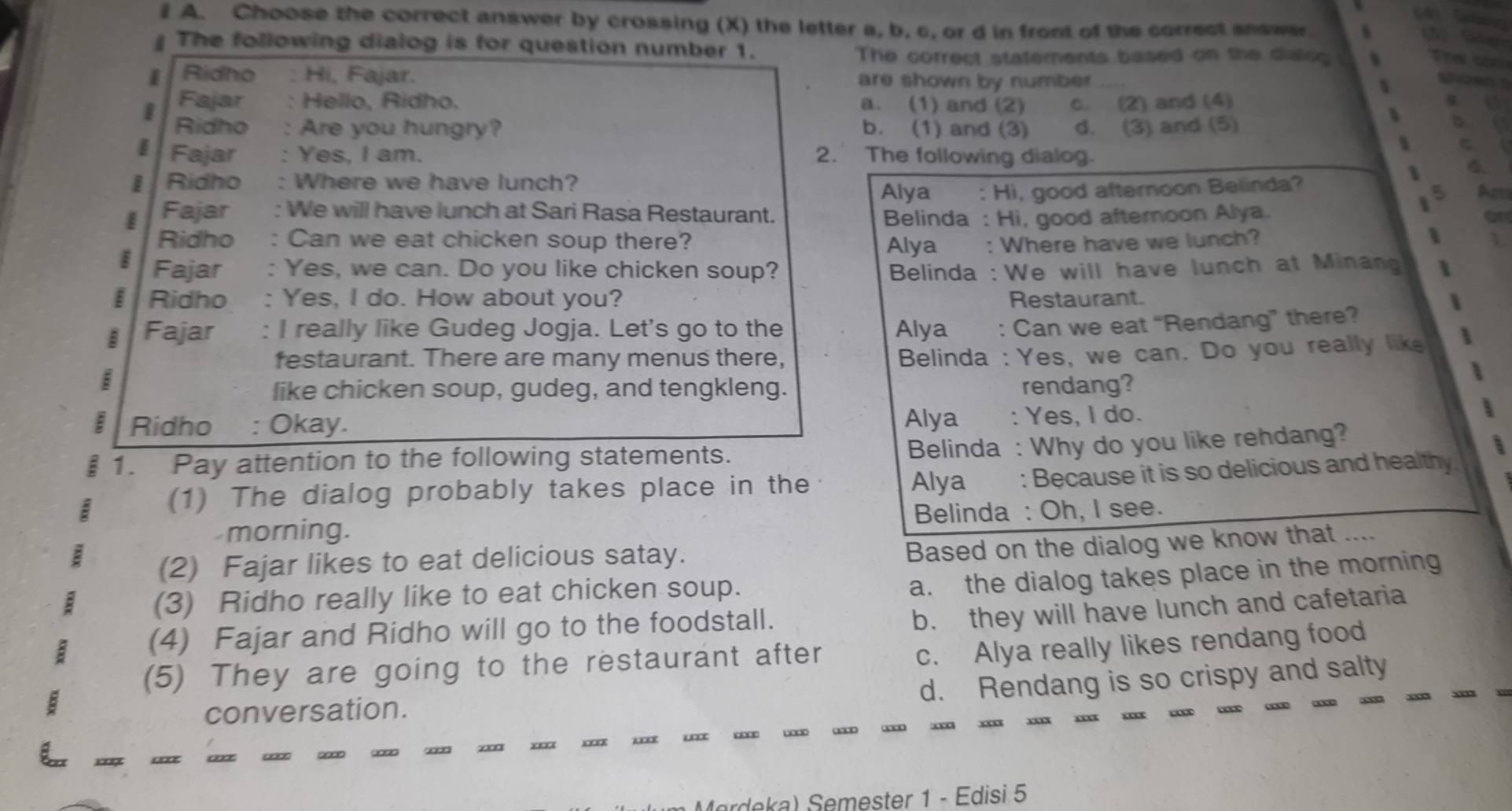 Choose the correct answer by crossing (X) the letter a, b, c, or d in front of the correct snswer.
The following dialog is for question number 1.
The correct statements based on the dialcg Thee
I Ridho Hi, Fajar. are shown by number Whtwn 
Fajar Hello, Rídho. a. (1) and (2) c. (2) and (4)
a  
I Ridho : Are you hungry? b. (1) and (3) d. (3) and (5)
D 
1
Fajar : Yes, I am. 2. The following dialog.
I Ridho : Where we have lunch?
、
Alya : Hi, good afternoon Belinda?
5 Aes
I Fajar : We will have lunch at Sari Rasa Restaurant.
Belinda : Hi, good afternoon Alya.
Ridho : Can we eat chicken soup there? Alya : Where have we lunch? L
Fajar : Yes, we can. Do you like chicken soup? *  Belinda :We will have lunch at Minan
§ Ridho : Yes, I do. How about you? Restaurant.
Fajar : I really like Gudeg Jogja. Let's go to the Alya : Can we eat “Rendang” there?
festaurant. There are many menus there,
Belinda : Yes, we can. Do you really like 
like chicken soup, gudeg, and tengkleng. rendang?
Ridho : Okay. Alya : Yes, I do.
: 1. Pay attention to the following statements.
Belinda : Why do you like rehdang?
(1) The dialog probably takes place in the
Alya : Because it is so delicious and healthy.
morning. Belinda : Oh, I see.
(2) Fajar likes to eat delicious satay.
Based on the dialog we know that ....
(3) Ridho really like to eat chicken soup.
a. the dialog takes place in the morning
(4) Fajar and Ridho will go to the foodstall.
b. they will have lunch and cafetaria
(5) They are going to the restaurant after
c. Alya really likes rendang food
d. Rendang is so crispy and salty
conversation.
x     …
ardea Semester 1 - Edisi 5