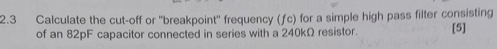 2.3 Calculate the cut-off or ''breakpoint'' frequency (ƒc) for a simple high pass filter consisting 
of an 82pF capacitor connected in series with a 240kΩ resistor. [5]