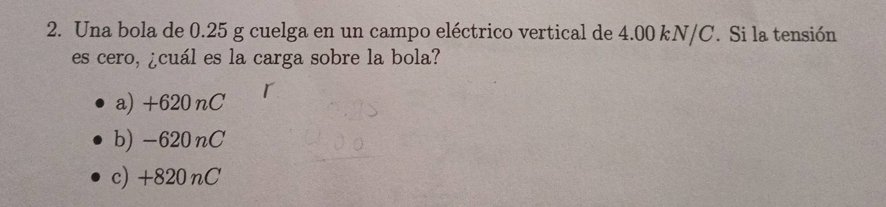 Una bola de 0.25 g cuelga en un campo eléctrico vertical de 4.00 kN/C. Si la tensión
es cero, ¿cuál es la carga sobre la bola?
a) +620 nC
b) -620nC
c) +820 nC