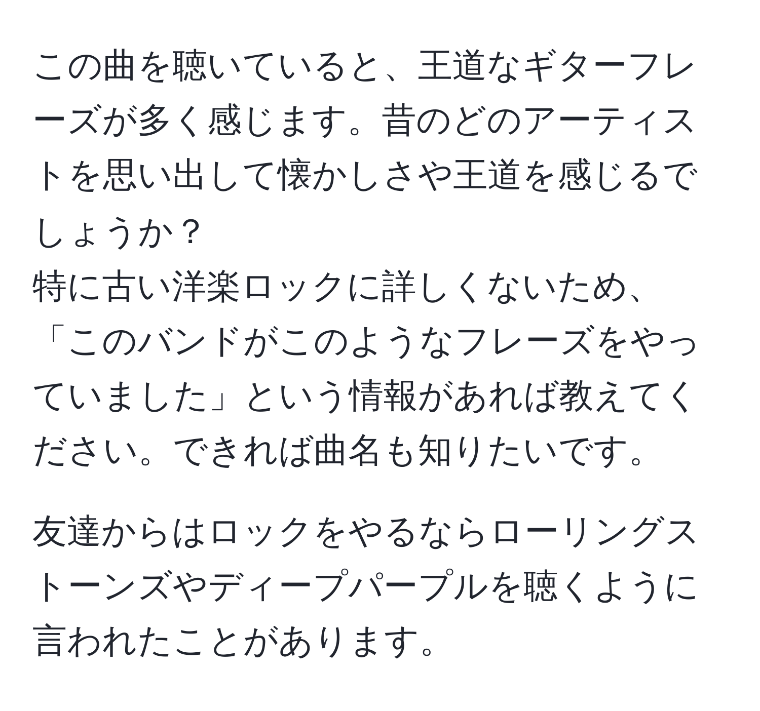 この曲を聴いていると、王道なギターフレーズが多く感じます。昔のどのアーティストを思い出して懐かしさや王道を感じるでしょうか？  
特に古い洋楽ロックに詳しくないため、「このバンドがこのようなフレーズをやっていました」という情報があれば教えてください。できれば曲名も知りたいです。  

友達からはロックをやるならローリングストーンズやディープパープルを聴くように言われたことがあります。