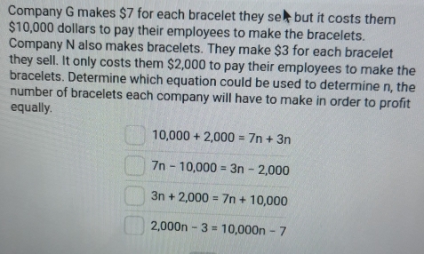 Company G makes $7 for each bracelet they se but it costs them
$10,000 dollars to pay their employees to make the bracelets.
Company N also makes bracelets. They make $3 for each bracelet
they sell. It only costs them $2,000 to pay their employees to make the
bracelets. Determine which equation could be used to determine n, the
number of bracelets each company will have to make in order to profit
equally.
10,000+2,000=7n+3n
7n-10,000=3n-2,000
3n+2,000=7n+10,000
2,000n-3=10,000n-7