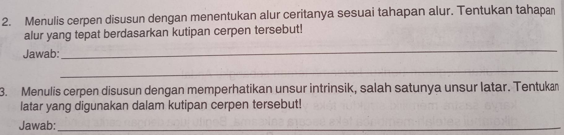 Menulis cerpen disusun dengan menentukan alur ceritanya sesuai tahapan alur. Tentukan tahapan 
alur yang tepat berdasarkan kutipan cerpen tersebut! 
Jawab: 
_ 
_ 
3. Menulis cerpen disusun dengan memperhatikan unsur intrinsik, salah satunya unsur latar. Tentukan 
latar yang digunakan dalam kutipan cerpen tersebut! 
Jawab:_