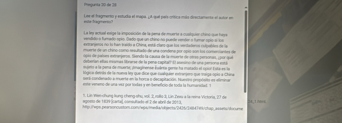 Pregunta 20 de 28 
Lee el fragmento y estudia el mapa. ¿A qué país critica más directamente el autor en 
este fragmento? 
La ley actual exige la imposición de la pena de muerte a cualquier chino que haya 
vendido o furnado opio. Dado que un chino no puede vender o fumar opio si los 
extranjeros no lo han traído a China, está claro que los verdaderos culpables de la 
muerte de un chino como resultado de una condena por opio son los comerciantes de 
opio de países extranjeros. Siendo la causa de la muerte de otras personas, ¿por qué 
deberían ellas mismas librarse de la pena capital? El asesino de una persona está 
sujeto a la pena de muerte; ¡Imagínense čuánta gente ha matado el opio! Esta es la 
lógica detrás de la nueva ley que dice que cualquier extranjero que traiga opio a China 
será condenado a muerte en la horca o decapitación. Nuestro propósito es eliminar 
este veneno de una vez por todas y en beneficio de toda la humanidad. 1 
1. Lin Wen-chung kung cheng-shu, vol. 2, rollo 3, Lin Zexu a la reina Victoria, 27 de 
agosto de 1839 [carta), consultado el 2 de abril de 2013, ; 24 _1.html. 
http://wps.pearsoncustom.com/wps/media/objects/2426/2484749/chap_assets/docume