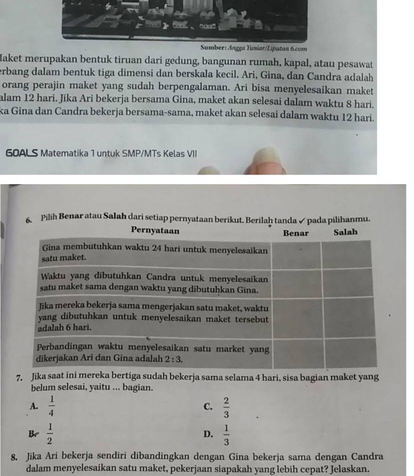 Yuniar/Liputan 6.com
Maket merupakan bentuk tiruan dari gedung, bangunan rumah, kapal, atau pesawat
erbang dalam bentuk tiga dimensi dan berskala kecil. Ari, Gina, dan Candra adalah
orang perajin maket yang sudah berpengalaman. Ari bisa menyelesaikan maket
alam 12 hari. Jika Ari bekerja bersama Gina, maket akan selesai dalam waktu 8 hari.
ka Gina dan Candra bekerja bersama-sama, maket akan selesai dalam waktu 12 hari.
60ALS Matematika 1 untuk SMP/MTs Kelas VII
6. Pilih Benar atau Salah dari setiap pernyataan berikut. Berilaḥ tanda ✓ pada pilihanmu.
7. Jika saat ini mereka bertiga sudah bekerja sama selama 4 hari, sisa bagian maket yang
belum selesai, yaitu ... bagian.
A.  1/4   2/3 
C.
Br  1/2  D.  1/3 
8. Jika Ari bekerja sendiri dibandingkan dengan Gina bekerja sama dengan Candra
dalam menyelesaikan satu maket, pekerjaan siapakah yang lebih cepat? Jelaskan.