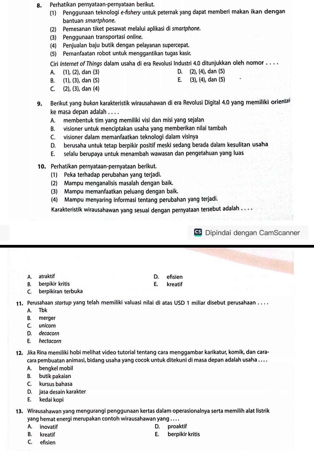 Perhatikan pernyataan-pernyataan berikut.
(1) Penggunaan teknologi e-fishery untuk peternak yang dapat memberi makan ikan dengan
bantuan smartphone.
(2) Pemesanan tiket pesawat melalui aplikasi di smartphone.
(3) Penggunaan transportasi online.
(4) Penjualan baju butik dengan pelayanan supercepat.
(5) Pemanfaatan robot untuk menggantikan tugas kasir.
Ciri Internet of Things dalam usaha di era Revolusi Industri 4.0 ditunjukkan oleh nomor . . . .
A. (1), (2), dan (3) D. (2), (4), dan (5)
B. (1), (3), dan (5) E. (3), (4), dan (5)
C. (2), (3), dan (4)
9. Berikut yang bukan karakteristik wirausahawan di era Revolusi Digital 4.0 yang memiliki orientas
ke masa depan adalah . . . .
A. membentuk tim yang memiliki visi dan misi yang sejalan
B. visioner untuk menciptakan usaha yang memberikan nilai tambah
C. visioner dalam memanfaatkan teknologi dalam visinya
D. berusaha untuk tetap berpikir positif meski sedang berada dalam kesulitan usaha
E. selalu berupaya untuk menambah wawasan dan pengetahuan yang luas
10. Perhatikan pernyataan-pernyataan berikut.
(1) Peka terhadap perubahan yang terjadi.
(2) Mampu menganalisis masalah dengan baik.
(3) Mampu memanfaatkan peluang dengan baik.
(4) Mampu menyaring informasi tentang perubahan yang terjadi.
Karakteristik wirausahawan yang sesuai dengan pernyataan tersebut adalah . . . .
CS Dipindai dengan CamScanner
A. atraktif D. efsien
B. berpikir kritis E. kreatif
C. berpikiran terbuka
11. Perusahaan startup yang telah memiliki valuasi nilai di atas USD 1 miliar disebut perusahaan . . . .
A. Tbk
B. merger
C. unicorn
D. decacorn
E. hectacorn
12. Jika Rina memiliki hobi melihat video tutorial tentang cara menggambar karikatur, komik, dan cara-
cara pembuatan animasi, bidang usaha yang cocok untuk ditekuni di masa depan adalah usaha . . . .
A. bengkel mobil
B. butik pakaian
C. kursus bahasa
D. jasa desain karakter
E. kedai kopi
13. Wirausahawan yang mengurangi penggunaan kertas dalam operasionalnya serta memilih alat listrik
yang hemat energi merupakan contoh wirausahawan yang . . . .
A. inovatif D. proaktif
B. kreatif E. berpikir kritis
C. efisien