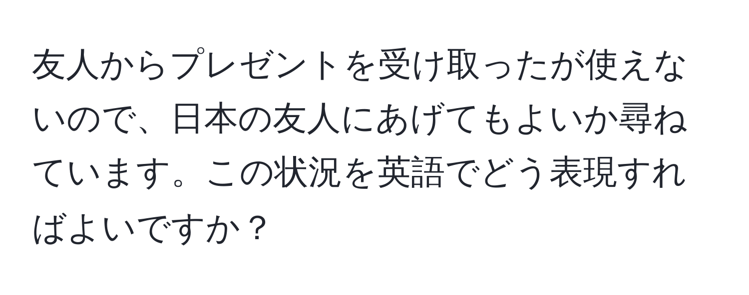 友人からプレゼントを受け取ったが使えないので、日本の友人にあげてもよいか尋ねています。この状況を英語でどう表現すればよいですか？