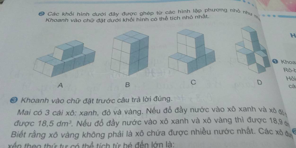 ② Các khối hình dưới đây được ghép từ các hình lập phương nhỏ như nh 
Khoanh vào chữ đặt dưới khổi hình có thể tích nhỏ nhất.
H
① Khoa 
Rô-t 
A 
B 
C 
D Hỏi 
cá 
* Khoanh vào chữ đặt trước câu trả lời đúng. 
Mai có 3 cái xô: xanh, đỏ và vàng. Nếu đồ đầy nước vào xô xanh và xô đỏ, 
được 18, 5dm^3. Nếu đỗ đầy nước vào xô xanh và xô vàng thì được 18, 9 ở 
Biết rằng xô vàng không phải là xô chứa được nhiều nước nhất. Các xô đu a 
xến theo thứ tự có thể tích từ bé đến lớn là: