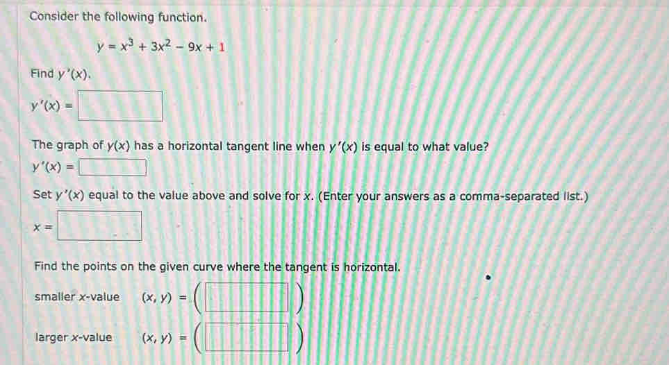 Consider the following function.
y=x^3+3x^2-9x+1
Find y'(x).
y'(x)= □ 
The graph of y(x) has a horizontal tangent line when y'(x) is equal to what value?
y'(x)=□
Set y'(x) equal to the value above and solve for x. (Enter your answers as a comma-separated list.)
x=□
Find the points on the given curve where the tangent is horizontal. 
smaller x -value (x,y)=
larger x -value (x,y)= ||