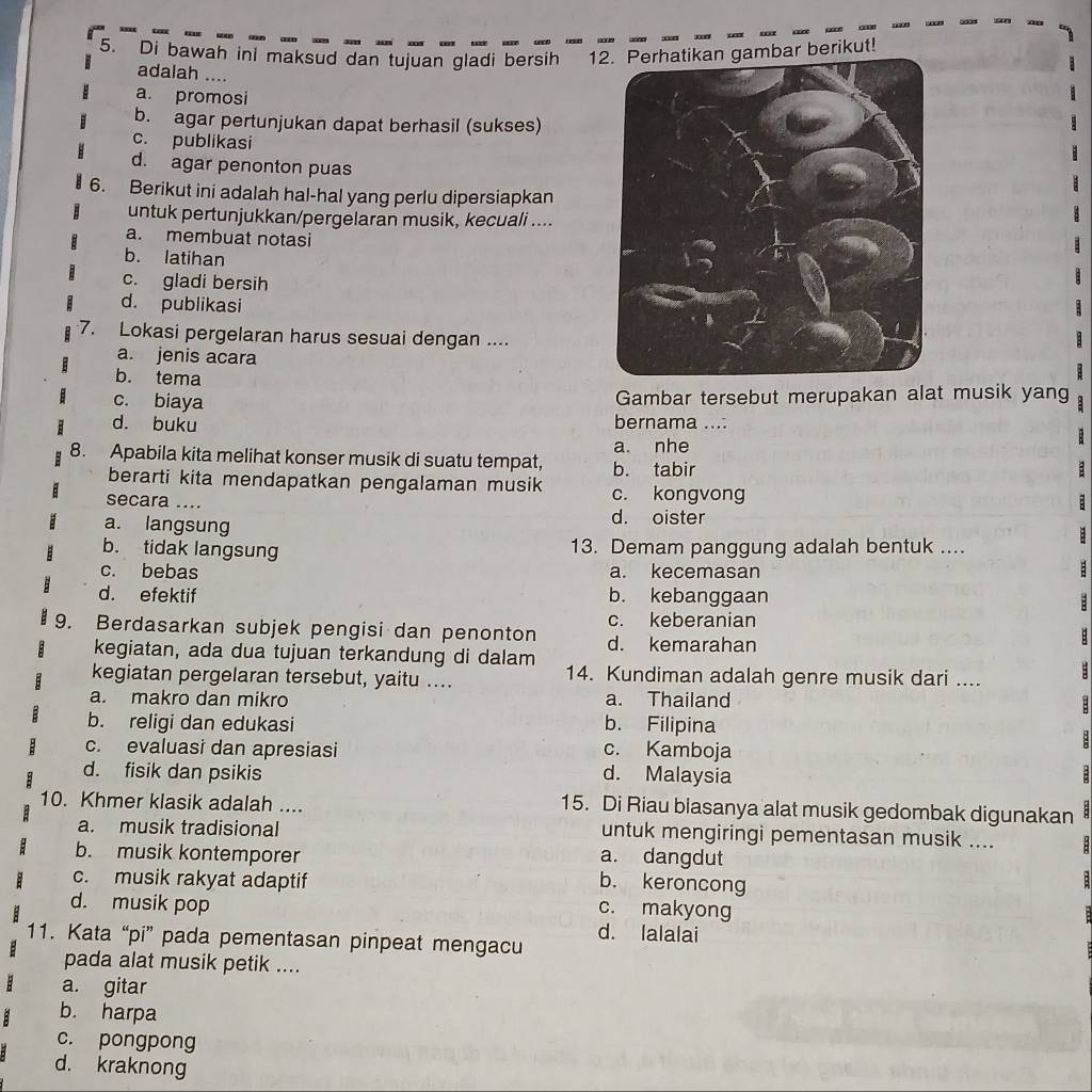 Di bawah ini maksud dan tujuan gladi bersih 12. Perhatikan gambar berikut!
adalah ....
a. promosi
b. agar pertunjukan dapat berhasil (sukses)
c. publikasi
d. agar penonton puas
6. Berikut ini adalah hal-hal yang perlu dipersiapkan
untuk pertunjukkan/pergelaran musik, kecuali ....
a. membuat notasi
b. latihan
c. gladi bersih
d. publikasi
7. Lokasi pergelaran harus sesuai dengan ....
a. jenis acara
b. tema
c. biaya
Gambar tersebut merupakan alat musik yang
d. buku bernama ...:
8. Apabila kita melihat konser musik di suatu tempat, b. tabir a. nhe :
berarti kita mendapatkan pengalaman musik c. kongvong
secara ....
a. langsung d. oister
b. tidak langsung 13. Demam panggung adalah bentuk ....
c. bebas a. kecemasan
d. efektif b. kebanggaan
:
c. keberanian
9. Berdasarkan subjek pengisi dan penonton d. kemarahan
kegiatan, ada dua tujuan terkandung di dalam
kegiatan pergelaran tersebut, yaitu .... 14. Kundiman adalah genre musik dari ....
a. makro dan mikro a. Thailand
b. religi dan edukasi b. Filipina
c. evaluasi dan apresiasi c. Kamboja

d. fisik dan psikis d. Malaysia :
10. Khmer klasik adalah .... 15. Di Riau blasanya alat musik gedombak digunakan :
a. musik tradisional untuk mengiringi pementasan musik .... 8
b. musik kontemporer
a. dangdut
c. musik rakyat adaptif b. keroncong
:
d. musik pop
c. makyong
d. lalalai
11. Kata “pi” pada pementasan pinpeat mengacu
pada alat musik petik ....
a. gitar
b. harpa
c. pongpong
d. kraknong