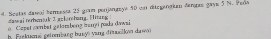 Seutas dawai bermassa 25 gram panjangnya 50 cm ditegangkan dengan gaya 5 N. Pada 
dawai terbentuk 2 gelombang. Hitung : 
a. Cepat rambat gelombang bunyi pada dawai 
b. Frekuensi gelombang bunyi yang dihasilkan dawai