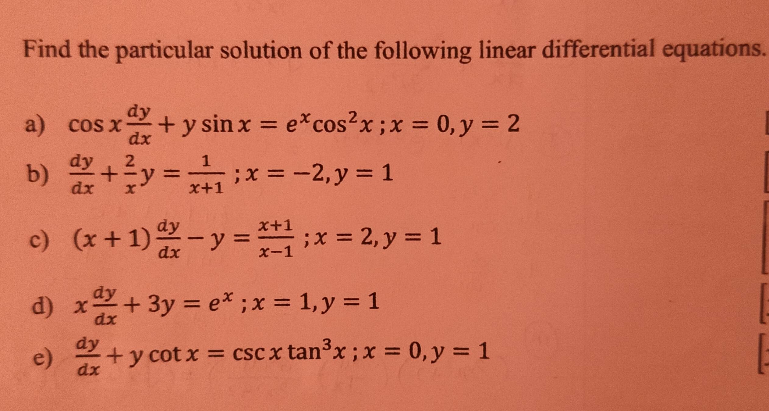 Find the particular solution of the following linear differential equations.
a) cos x dy/dx +ysin x=e^xcos^2x; x=0, y=2
b)  dy/dx + 2/x y= 1/x+1 ; x=-2, y=1
c) (x+1) dy/dx -y= (x+1)/x-1 ; x=2, y=1
d) x dy/dx +3y=e^x; x=1, y=1
e)  dy/dx +ycot x=csc xtan^3x; x=0, y=1