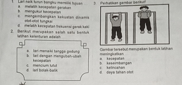 Lar naik turun bangku memiliki tujuan 3. Perhatikan gambar benkut!
a melatih kecepatan gerakan
b. mengukur kecepatan
c. mengembangkan kekuatan dinamis
otot-otot tungkai
d. melatih kecepatan frekuensi gerak kaki
2. Berikut merupakan salah satu bentuk
lathan kelenturan adalah
a. Iari menaiki tangga gedung Gambar tersebut merupakan bentuk latihan
b. lari dengan mengubah-ubah a kecepatan meningkatkan
kecepatan
c. mencium lutut b. keseimbangan
d. lari bolak-balik c. kelincahan
d. daya tahan olot