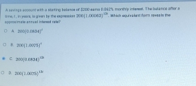 A savings account with a starting belance of $200 eams 0.062% mondhly intereet. The belance aftor a
appros mate ansual intent rete? lome if , in years, is given by the exprassion 200(1.00062)^th which equivalent form reveals the
A 200(0.0834)^2
B. 200(10005 ^circ 
C 200(0.0834)^121
D. 200(1.0075)^13x