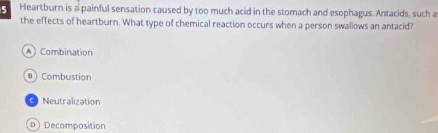 Heartburn is a painful sensation caused by too much acid in the stomach and esophagus. Antacids, such a
the effects of heartburn. What type of chemical reaction occurs when a person swallows an antacid?
A Combination
B Combustion
Neutralization
D Decomposition