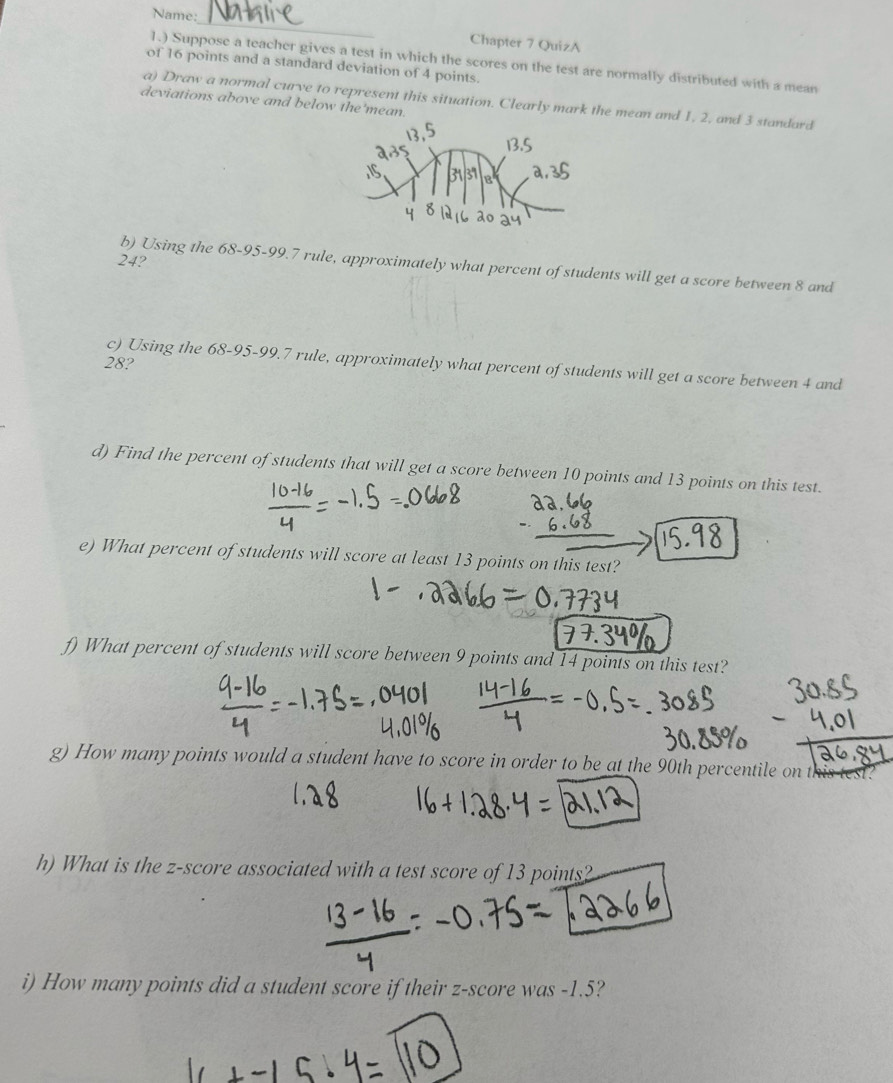 Name:_ Chapter 7 QuizA 
1.) Suppose a teacher gives a test in which the scores on the test are normally distributed with a mean 
of 16 points and a standard deviation of 4 points. 
a) Draw a normal curve to represent this situation. Clearly mark the mean and 1, 2, and 3 standard 
deviations above and below the'mean.
24? 
b) Using the 68-95-99.7 rule, approximately what percent of students will get a score between 8 and
28? 
c) Using the 68-95 - 99.7 rule, approximately what percent of students will get a score between 4 and 
d) Find the percent of students that will get a score between 10 points and 13 points on this test. 
e) What percent of students will score at least 13 points on this test? 
f) What percent of students will score between 9 points and 14 points on this test? 
g) How many points would a student have to score in order to be at the 90th percentile on this test? 
h) What is the z-score associated with a test score of 13 points? 
i) How many points did a student score if their z-score was -1.5?