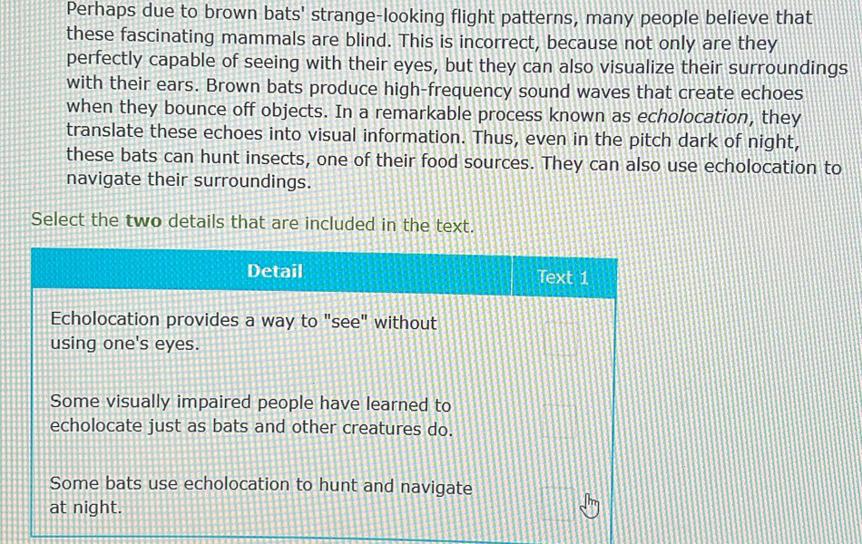 Perhaps due to brown bats' strange-looking flight patterns, many people believe that
these fascinating mammals are blind. This is incorrect, because not only are they
perfectly capable of seeing with their eyes, but they can also visualize their surroundings
with their ears. Brown bats produce high-frequency sound waves that create echoes
when they bounce off objects. In a remarkable process known as echolocation, they
translate these echoes into visual information. Thus, even in the pitch dark of night,
these bats can hunt insects, one of their food sources. They can also use echolocation to
navigate their surroundings.
Select the two details that are included in the text.
Detail Text 1
Echolocation provides a way to "see" without
using one's eyes.
Some visually impaired people have learned to
echolocate just as bats and other creatures do.
Some bats use echolocation to hunt and navigate
at night.