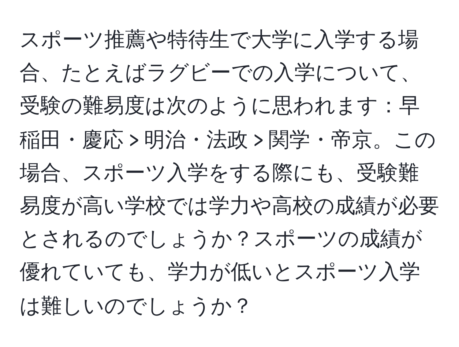 スポーツ推薦や特待生で大学に入学する場合、たとえばラグビーでの入学について、受験の難易度は次のように思われます：早稲田・慶応 > 明治・法政 > 関学・帝京。この場合、スポーツ入学をする際にも、受験難易度が高い学校では学力や高校の成績が必要とされるのでしょうか？スポーツの成績が優れていても、学力が低いとスポーツ入学は難しいのでしょうか？