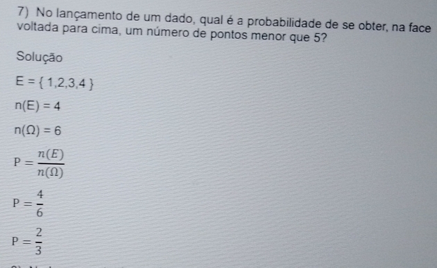 No lançamento de um dado, qual é a probabilidade de se obter, na face
voltada para cima, um número de pontos menor que 5?
Solução
E= 1,2,3,4
n(E)=4
n(Omega )=6
P= n(E)/n(Omega ) 
P= 4/6 
P= 2/3 