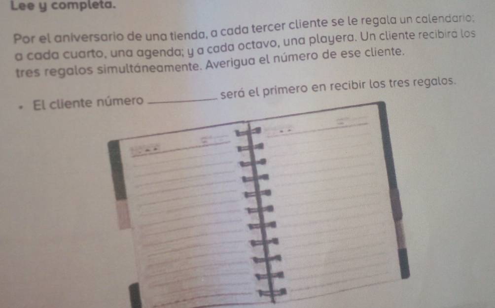 Lee y completa. 
Por el aniversario de una tienda, a cada tercer cliente se le regala un calendario; 
a cada cuarto, una agenda; y a cada octavo, una playera. Un cliente recibira los 
tres regalos simultáneamente. Averigua el número de ese cliente. 
El clienserá el primero en recibir los tres regalos.