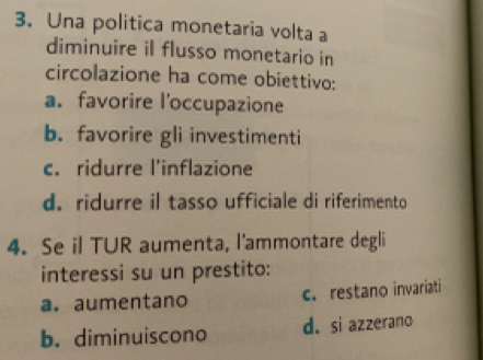 Una politica monetaria volta a
diminuire il flusso monetario in
circolazione ha come obiettivo:
a. favorire l'occupazione
b. favorire gli investimenti
c. ridurre l'inflazione
d. ridurre il tasso ufficiale di riferimento
4. Se il TUR aumenta, l'ammontare degli
interessi su un prestito:
a. aumentano c. restano invariati
b. diminuiscono d. si azzerano