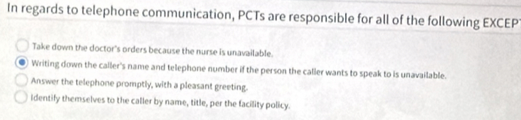 In regards to telephone communication, PCTs are responsible for all of the following EXCEP
Take down the doctor's orders because the nurse is unavailable.
Writing down the caller's name and telephone number if the person the caller wants to speak to is unavailable.
Answer the telephone promptly, with a pleasant greeting.
Identify themselves to the caller by name, title, per the facility policy.