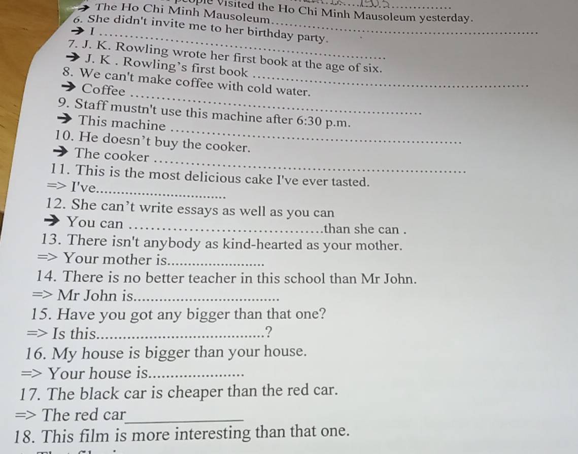ople visited the Ho Chi Minh Mausoleum yesterday. 
The Ho Chi Minh Mausoleum 
6. She didn't invite me to her birthday party. 
_I 
7. J. K. Rowling wrote her first book at the age of six. 
J. K . Rowling’s first book 
_ 
8. We can't make coffee with cold water. 
Coffee 
_ 
9. Staff mustn't use this machine after 6:30 p.m. 
This machine 
10. He doesn’t buy the cooker. 
_ 
The cooker 
11. This is the most delicious cake I've ever tasted. 
=> I've_ 
12. She can’t write essays as well as you can 
You can _than she can . 
13. There isn't anybody as kind-hearted as your mother. 
=> Your mother is_ 
14. There is no better teacher in this school than Mr John. 
=> Mr John is_ 
15. Have you got any bigger than that one? 
=> Is this._ ? 
16. My house is bigger than your house. 
=> Your house is_ 
17. The black car is cheaper than the red car. 
=> The red car_ 
18. This film is more interesting than that one.