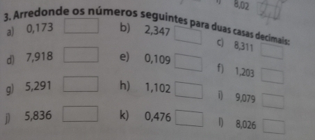 8,02
3. Arredonde os números seguintes para duas casas decimais: c) 8,311
a) ⩾0,173 b) 2,347
d) ⩾7,918 e) 0,109 ___ 
f) 1,203
g) 5,291 h) 1,102
i) 9,079
j) 5,836 k) 0,476 ___ 1) 8,026