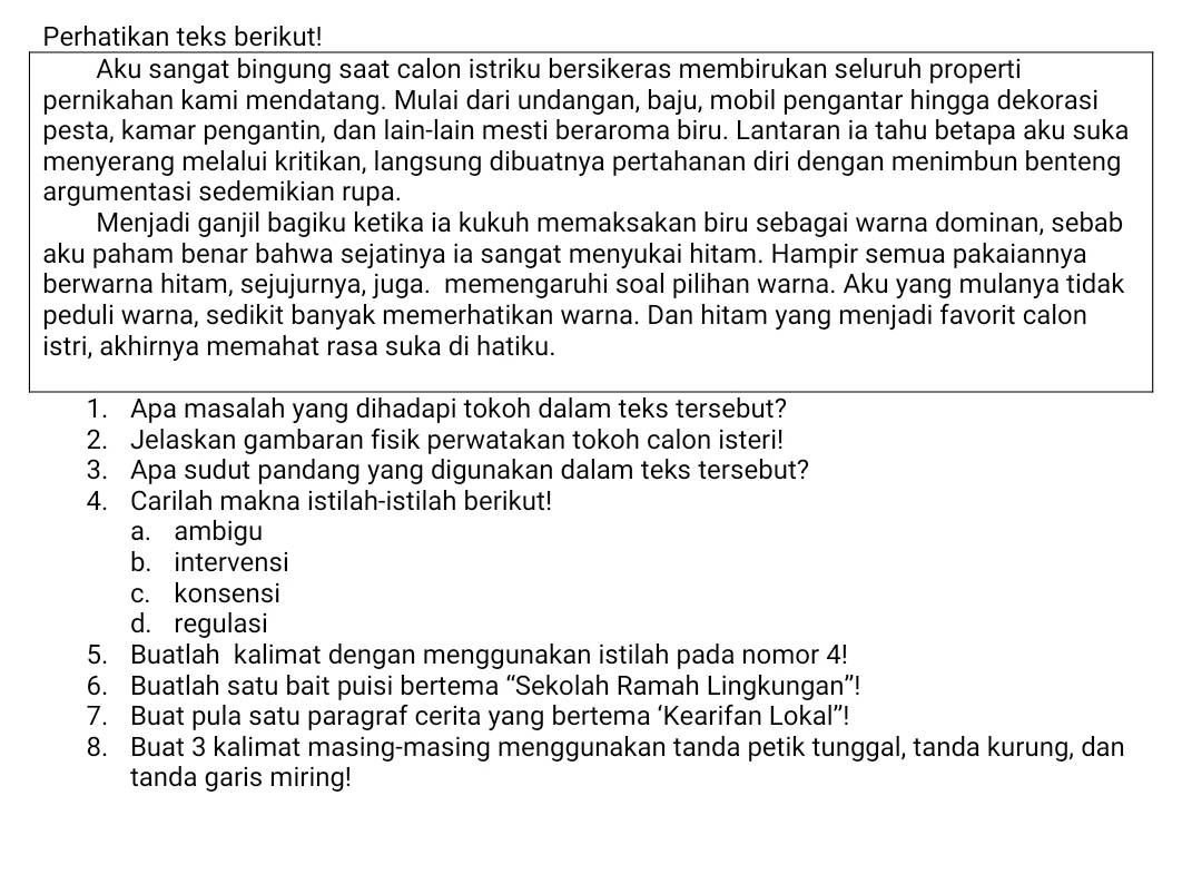 Perhatikan teks berikut!
Aku sangat bingung saat calon istriku bersikeras membirukan seluruh properti
pernikahan kami mendatang. Mulai dari undangan, baju, mobil pengantar hingga dekorasi
pesta, kamar pengantin, dan lain-lain mesti beraroma biru. Lantaran ia tahu betapa aku suka
menyerang melalui kritikan, langsung dibuatnya pertahanan diri dengan menimbun benteng
argumentasi sedemikian rupa.
Menjadi ganjil bagiku ketika ia kukuh memaksakan biru sebagai warna dominan, sebab
aku paham benar bahwa sejatinya ia sangat menyukai hitam. Hampir semua pakaiannya
berwarna hitam, sejujurnya, juga. memengaruhi soal pilihan warna. Aku yang mulanya tidak
peduli warna, sedikit banyak memerhatikan warna. Dan hitam yang menjadi favorit calon
istri, akhirnya memahat rasa suka di hatiku.
1. Apa masalah yang dihadapi tokoh dalam teks tersebut?
2. Jelaskan gambaran fisik perwatakan tokoh calon isteri!
3. Apa sudut pandang yang digunakan dalam teks tersebut?
4. Carilah makna istilah-istilah berikut!
a. ambigu
b. intervensi
c. konsensi
d. regulasi
5. Buatlah kalimat dengan menggunakan istilah pada nomor 4!
6. Buatlah satu bait puisi bertema “Sekolah Ramah Lingkungan”!
7. Buat pula satu paragraf cerita yang bertema ‘Kearifan Lokal”!
8. Buat 3 kalimat masing-masing menggunakan tanda petik tunggal, tanda kurung, dan
tanda garis miring!