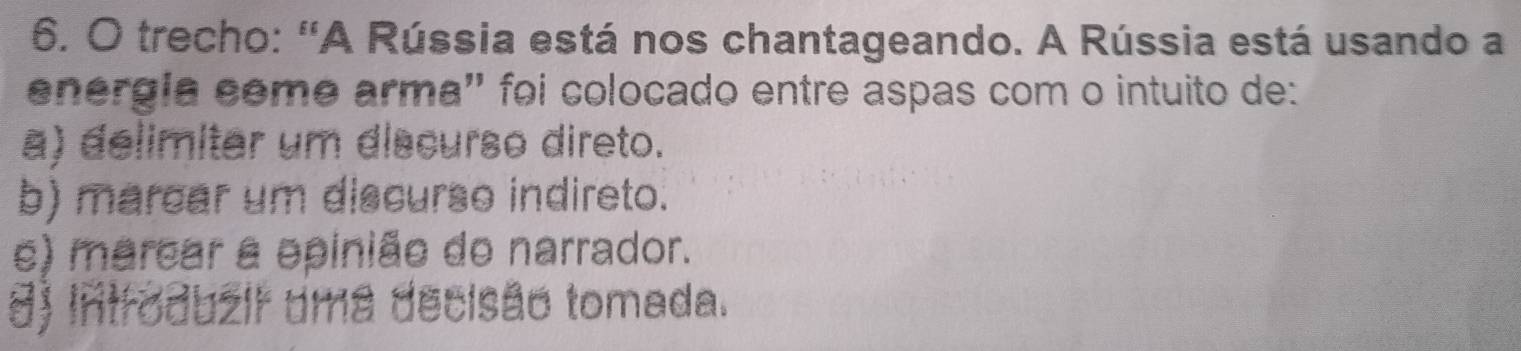 trecho: 'A Rússia está nos chantageando. A Rússia está usando a
energla eême arma'' foi colocado entre aspas com o intuito de:
a) delimitar um discurso direto.
b) marcar um discurso indireto.
e) marcar a epinião do narrador.
8) Introduzir uma decisão tomada.