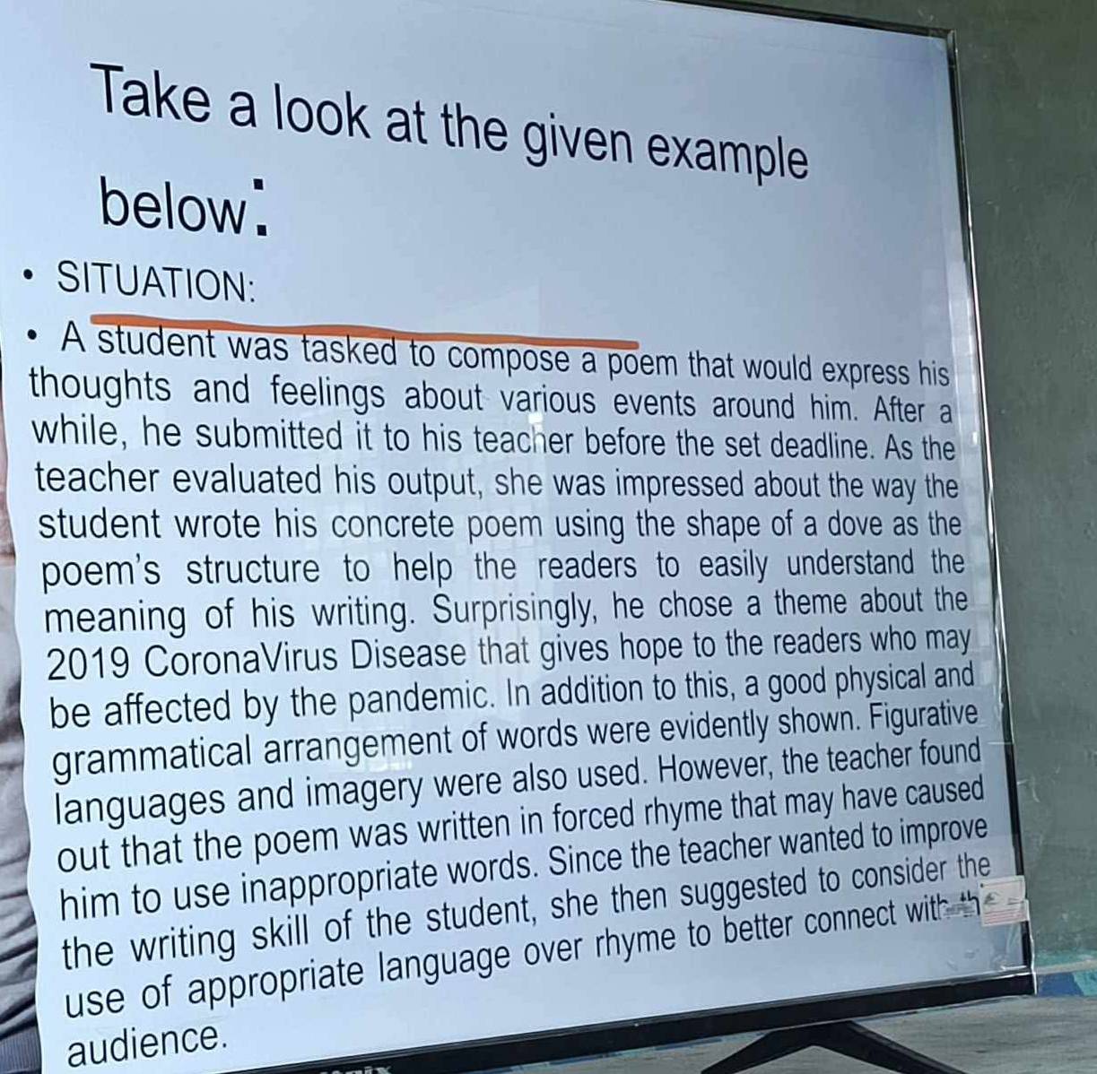 Take a look at the given example 
below: 
SITUATION: 
A student was tasked to compose a poem that would express his 
thoughts and feelings about various events around him. After a 
while, he submitted it to his teacher before the set deadline. As the 
teacher evaluated his output, she was impressed about the way the 
student wrote his concrete poem using the shape of a dove as the 
poem's structure to help the readers to easily understand the 
meaning of his writing. Surprisingly, he chose a theme about the 
2019 CoronaVirus Disease that gives hope to the readers who may 
be affected by the pandemic. In addition to this, a good physical and 
grammatical arrangement of words were evidently shown. Figurative 
languages and imagery were also used. However, the teacher found 
out that the poem was written in forced rhyme that may have caused 
him to use inappropriate words. Since the teacher wanted to improve 
the writing skill of the student, she then suggested to consider the 
use of appropriate language over rhyme to better connect with th 
audience.